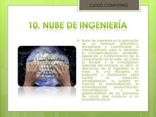 Nube de ingeniería es la aplicación de un enfoque sistemático, disciplinado y cuantificable, e interdisciplinario para la ideación, la conceptualización, desarrollo, operación y mantenimiento de la computación en la nube, así como el estudio y la investigación aplicada del enfoque, es decir, la aplicación de la ingeniería a la nube. Es una disciplina en evolución y maduración para facilitar la adopción, estrategizacion, su puesta en marcha, la industrialización, la estandarización, productización, mercantilización y la gobernabilidad de las soluciones de cloud, que conduce a un ecosistema cloud. CLOUD COMPUTING 