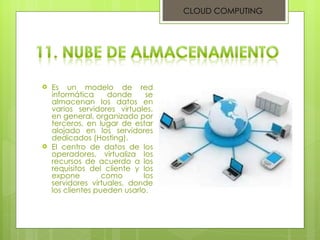 Es un modelo de red informática donde se almacenan los datos en varios servidores virtuales, en general, organizado por terceros, en lugar de estar alojado en los servidores dedicados (Hosting).  El centro de datos de los operadores, virtualiza los recursos de acuerdo a los requisitos del cliente y los expone como los servidores virtuales, donde los clientes pueden usarlo. CLOUD COMPUTING 