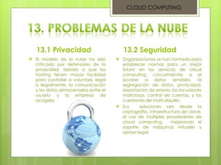 13.1 Privacidad El modelo de la nube ha sido criticado por defensores de la privacidad, debido a que los hosting tienen mayor facilidad para controlar a voluntad, legal o ilegalmente, la comunicación y los datos almacenados entre el usuario y la empresa de acogida.  13.2 Seguridad Organizaciones se han formado para establecer normas para un mejor futuro en los servicios de cloud computing, concernientes a el acceso a datos sensibles, la segregación de datos, privacidad, explotación de errores, las incursiones maliciosas, control de cuentas, y las cuestiones de multi-alquiler.  Sus  soluciones van desde la criptografía, infraestructura de clave, el uso de múltiples proveedores de cloud computing,  mejorando el soporte de máquinas virtuales y apoyo legal.  CLOUD COMPUTING 