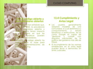 13.3 El código abierto y Los estándares abiertos  Los estudiosos han señalado que, a partir de 2005, la prevalencia de los estándares abiertos y código abierto tienen impacto en la manera en que las entidades públicas pueden elegir a los proveedores.  Software de código abierto ha proporcionado la base para muchas implementaciones de cloud computing.  13.4 Cumplimiento y Aviso Legal  Los usuarios generalmente adoptan modelos de una  comunidad, lo cual determina su comportamiento y brinda beneficios  o restricciones. Así es como Google es capaz de "gestionar y cumplir con requisitos adicionales de la política del gobierno más allá de FISMA. El incumplimiento de las normas establecidas en el aviso legal pueden llevar a demandas en entes Judiciales. CLOUD COMPUTING 