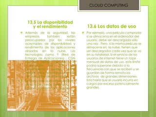 13.5 La disponibilidad y el rendimiento Además de la seguridad, las empresas también están preocupados por los niveles aceptables de disponibilidad y rendimiento de las aplicaciones alojadas en la nube. Las tecnologías como Y (Red de Entrega de Aplicaciones) , CDN (Content Delivery Network) y la aceleración de TCP son comúnmente usadas para mitigar estos problemas a nivel de transporte de información.  Se dan casos que un proveedor de la nube puede cerrar por razones económicas o legales . 13.6 Los datos de uso  Por ejemplo, una película comprada si se almacena en el ordenador del usuario, debe ser descargado sólo una vez . Pero, si la misma película se almacena en  la nube, tienen que ser descargados cada vez que se ve en su totalidad. Si el servicio de los usuarios de Internet tiene un tope mensual de datos de uso, este límite podría superarse debido a la frecuencia con que se reciben y se guardan de forma remota los archivos  de grandes dimensiones. Esto haría que el usuario incurra en cargos por exceso potencialmente grandes. CLOUD COMPUTING 