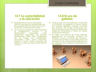 13.7 La sostenibilidad y la ubicación Emplazamiento de los servidores afecta a los efectos ambientales de la computación en nube como una forma de "computación verde", . En las zonas donde el clima favorece la refrigeración natural y la electricidad renovable está fácilmente disponible, los efectos ambientales serán más moderados Así, los países con condiciones favorables, tales como Finlandia, Suecia y Suiza, están tratando de atraer la nube de datos informáticos centros.  13.8 El uso de galletas  Al igual que con el hardware comprado en privado, las galletas se hacen pasar por clientes legítimos pueden comprar los servicios de cloud computing con fines perversos esto incluye la obtención ilegal de contraseña y como un medio para lanzar ataques.  En 2009, una banca de Troya utilizado ilegalmente el popular servicio de Amazon como un canal de mando y control que emitió las actualizaciones de software y las instrucciones maliciosas a los equipos que estaban infectados por el malware.  CLOUD COMPUTING 