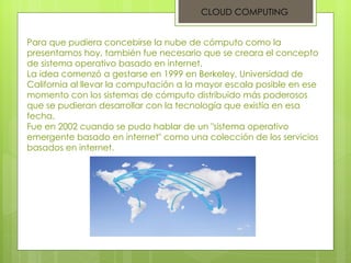 Para que pudiera concebirse la nube de cómputo como la presentamos hoy, también fue necesario que se creara el concepto de sistema operativo basado en internet. La idea comenzó a gestarse en 1999 en Berkeley, Universidad de California al llevar la computación a la mayor escala posible en ese momento con los sistemas de cómputo distribuido más poderosos que se pudieran desarrollar con la tecnología que existía en esa fecha. Fue en 2002 cuando se pudo hablar de un "sistema operativo emergente basado en internet" como una colección de los servicios basados en internet. CLOUD COMPUTING 