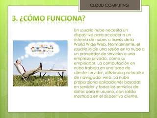 CLOUD COMPUTING Un usuario nube necesita un dispositivo para acceder a un sistema de nubes a través de la World Wide Web. Normalmente, el usuario inicie una sesión en la nube a un proveedor de servicios o una empresa privada, como su empleador. La computación en nube trabaja en una base de cliente-servidor, utilizando protocolos de navegador web. La nube proporciona aplicaciones basadas en servidor y todos los servicios de datos para el usuario, con salida mostrada en el dispositivo cliente. 