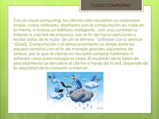 Con el cloud computing, los clientes sólo necesitan un ordenador simple, como netbooks, diseñados con la computación en nube en la mente, o incluso un teléfono inteligente , con una conexión a Internet o una red de empresa, con el fin de hacer peticiones y recibir datos de la nube, de ahí el término " software como servicio "(SaaS). Computación y el almacenamiento se divide entre los equipos remotos con el fin de manejar grandes volúmenes de ambos, por lo que el cliente no necesita comprar hardware ni software caros para manejar la tarea. El resultado de la tarea de procesamiento se devuelve al cliente a través de la red, depende de la velocidad de la conexión a Internet.  CLOUD COMPUTING 