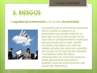 CLOUD COMPUTING 1)  seguridad de la información  y los usuarios  de privacidad La posesión de la información personal de un usuario se asigna a un proveedor que puede residir en un país que no sea la del usuario. En el caso de un comportamiento malicioso del  proveedor de la nube,  podría acceder a los datos con el fin de realizar  estudios de mercado  y  perfiles de usuario . En el caso de las industrias o empresas, todos los datos almacenados en memorias externas están gravemente expuestos a posibles casos de internacional o de espionaje cibernético. 