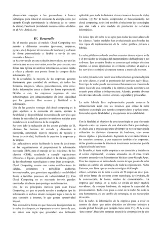 alimentación empujan a los proveedores a buscar
estrategias para reducir el consumo de energía, como por
ejemplo Google (optimizando la eficiencia de su centro
de datos), Facebook (instalando nuevos centros de datos
en el Polo Ártico), etc
IV. Desarrollo
En el mundo gracias al modelo Cloud Computing nos
permite a diferentes usuarios (personas, empresas,
pymes, etc.) disponer de recursos de hardware y software
de forma personalizada y flexible a través de una
conexión a Internet.
se ha convertido en una solución innovadora, por eso las
razones para su uso son varias, entre las que constan, una
forma más óptima de archivar información, acceso rápido
y eficaz y además una pronta forma de comprar dicha
información. [2]
En la actualidad, la mayoría de las empresas generan
diariamente gran cantidad de archivos, de todos los
formatos, imágenes, vídeos, presentaciones, entre otras;
dicha información crece a diario de forma exponencial.
Debido a eso, las empresas requieren de una
infraestructura con almacenamiento de gran capacidad
que les garantice libre acceso y fiabilidad a la
información.
Una de las grandes ventajas del cloud computing es la
gran apertura a la economía de escala, además la
flexibilidad y disponibilidad instantánea de servicios que
elimina la necesidad de grandes inversiones iniciales para
instalarlos en la red interna de la compañía.
Por otro lado la reducción de los costos globales de TI,
eliminan las barreras de entrada y dinamizan la
economía, generando nuevos modelos de negocio y
líneas de actividad, facilitando la creación de empresas y
de empleo.
Las aplicaciones están facilitando la toma de decisiones
en las organizaciones al proporcionar la información
necesaria (ERP), para el manejo de las relaciones de los
clientes (CRM), ayudando a cumplir regulaciones
tributarias o legales, productividad en la oficina, gestión
de las plataformas tecnológicas y otras áreas de negocio.
Cloud Computing cuenta con varias certificaciones de
calidad, constantes y periódicas auditorías
internacionales, que garantizan seguridad y confiabilidad
frente a factibles procesos de vulnerabilidad [3]. Con
Cloud Computing no es necesario invertir grandes
cantidades de dinero para proteger su información.
Uno de los principales motivos para usar Cloud
Computing, es que se puede acceder a cualquier tipo de
información o archivo desde cualquier lugar a través de
una conexión a internet, lo que genera operatividad
laboral.
Para entender la forma en que funciona la arquitectura de
la nube de cómputo, es importante estar al tanto de que,
no existe una regla que generalice una definición
aplicable para toda la dinámica técnica inmersa dentro de dicho
sistema. [4] Por lo tanto, comprender el funcionamiento del
cloud computing, solo será posible al relacionar las tecnologías
que dan vida a este modelo de prestación de servicios
informáticos.
Un único tipo de nube no es apto para todas las necesidades de
los clientes. Varios modelos han evolucionado para brindar los
tres tipos de implementación de la nube: pública, privada e
híbrida.
La nube públicas es donde muchos usuarios tienen acceso a ella
y el proveedor se encarga del mantenimiento del hardware y del
software. Los usuarios finales no conocen qué trabajos de otros
clientes se están ejecutando en el mismo servidor, el acceso a
los servicios se obtiene de manera remota a través de internet.
La nube privada estos tienen una infraestructura gestionada para
un solo cliente, el cual es propietario del servidor, red y disco.
Este tipo de nube puede encontrarse físicamente en el centro de
datos local de una compañía y la empresa puede autorizar a un
usuario para utilizar la infraestructura. Además, permite obtener
niveles más altos de control, servicio, seguridad y privacidad.
La nube híbrida Esta implementación permite conectar la
infraestructura local con los recursos que ofrece la nube
mediante tecnología que permite compartir datos y aplicaciones.
Esta nube aporta flexibilidad y da opciones de escalabilidad.
Con la finalidad el objetivo de esta tecnología es que el usuario
dependa cada vez menos de una ubicación física para trabajar,
es decir, que a medida que pase el tiempo ya no sea necesaria la
utilización de distintos elementos de hardware, tales como
discos rígidos o procesadores, logrando de este modo liberar a
los usuarios comunes, y por supuesto también a las empresas,
de las grandes sumas de dinero en inversiones necesarias para la
adquisición de hardware.
En Ecuador, el tema recién empieza a ser conocido y tratado en
el sector empresarial; estamos atrasados en el tema, recién
estamos entrando con herramientas básicas como Google Apps.
Pero las empresas se están dando cuenta de que pasar a la nube
implica un cambio de estrategia de toda la organización. Nubis
Partners, una firma que es socia estratégica de Google
ofrece, servicios en la nube a cerca de 50 empresas en el país.
Allí están firmas de sectores como tecnología, de servicios, de
la construcción, la banca, medios de comunicación... La
empresa que trabaja en la nube, se olvida de tener muchos
servidores, de comprar hardware, de mejorar la capacidad de
procesamiento. Todo esto pasa a estar en la nube. No solo es
una herramienta, es un cambio de estrategia, es un nuevo plan
de acción.
Con la nube, la información de la empresa pasa a estar en
centros de datos que están ubicados en distintas latitudes a
escala global. Google, por ejemplo, tiene entre 15 y 20 de estos
‘data center’. Hace dos semanas anunció la construcción de uno
 