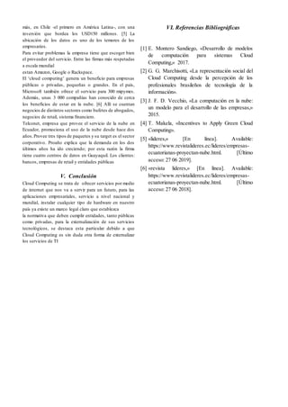más, en Chile -el primero en América Latina-, con una
inversión que bordea los USD150 millones. [5] La
ubicación de los datos es uno de los temores de los
empresarios.
Para evitar problemas la empresa tiene que escoger bien
el proveedor del servicio. Entre las firmas más respetadas
a escala mundial
estan Amazon, Google o Rackspace.
El ‘cloud computing’ genera un beneficio para empresas
públicas o privadas, pequeñas o grandes. En el país,
Microsoft también ofrece el servicio para 300 mipymes.
Además, unas 3 000 compañías han conocido de cerca
los beneficios de estar en la nube. [6] Allí se cuentan
negocios de distintos sectores como bufetes de abogados,
negocios de retail, sistema financiero.
Telconet, empresa que provee el servicio de la nube en
Ecuador, promociona el uso de la nube desde hace dos
años.Provee tres tipos de paquetes y su target es el sector
corporativo. Proaño explica que la demanda en los dos
últimos años ha ido creciendo; por esta razón la firma
tiene cuatro centros de datos en Guayaquil. Los clientes:
bancos, empresas de retail y entidades públicas
V. Conclusión
Cloud Computing se trata de ofrecer servicios por medio
de internet que nos va a servir para un futuro, para las
aplicaciones empresariales, servicio a nivel nacional y
mundial, instalar cualquier tipo de hardware en nuestro
país ya existe un marco legal claro que establezca
la normativa que deben cumplir entidades, tanto públicas
como privadas, para la externalización de sus servicios
tecnológicos, se destaca esta particular debido a que
Cloud Computing es sin duda otra forma de externalizar
los servicios de TI
VI. Referencias Bibliográficas
[1] E. Montero Sandiego, «Desarrollo de modelos
de computación para sistemas Cloud
Computing,» 2017.
[2] G. G. Marchisotti, «La representación social del
Cloud Computing desde la percepción de los
profesionales brasileños de tecnología de la
información».
[3] J. F. D. Vecchio, «La computación en la nube:
un modelo para el desarrollo de las empresas,»
2015.
[4] T. Makela, «Incentives to Apply Green Cloud
Computing».
[5] «lideres,» [En línea]. Available:
https://www.revistalideres.ec/lideres/empresas-
ecuatorianas-proyectan-nube.html. [Último
acceso: 27 06 2019].
[6] «revista lideres,» [En línea]. Available:
https://www.revistalideres.ec/lideres/empresas-
ecuatorianas-proyectan-nube.html. [Último
acceso: 27 06 2018].
 