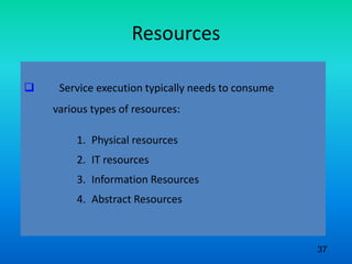 Resources
 Service execution typically needs to consume
various types of resources:
1. Physical resources
2. IT resources
3. Information Resources
4. Abstract Resources
37
 