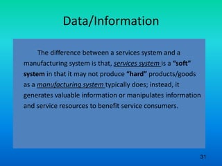 Data/Information
The difference between a services system and a
manufacturing system is that, services system is a “soft”
system in that it may not produce “hard” products/goods
as a manufacturing system typically does; instead, it
generates valuable information or manipulates information
and service resources to benefit service consumers.
31
 