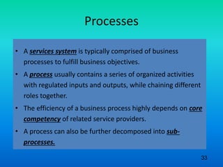 Processes
• A services system is typically comprised of business
processes to fulfill business objectives.
• A process usually contains a series of organized activities
with regulated inputs and outputs, while chaining different
roles together.
• The efficiency of a business process highly depends on core
competency of related service providers.
• A process can also be further decomposed into sub-
processes.
33
 