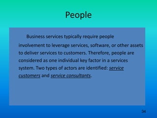 People
Business services typically require people
involvement to leverage services, software, or other assets
to deliver services to customers. Therefore, people are
considered as one individual key factor in a services
system. Two types of actors are identified: service
customers and service consultants.
34
 