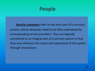 People
Service customers refer to the end users of a services
system, whose demands need to be fully understood by
corresponding service providers. They are logically
considered as an integral part of a services system in that
they may influence the status and operations of the system
through interactions.
35
 