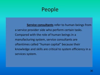 People
Service consultants refer to human beings from
a service provider side who perform certain tasks.
Compared with the role of human beings in a
manufacturing system, service consultants are
oftentimes called “human capital” because their
knowledge and skills are critical to system efficiency in a
services system.
36
 