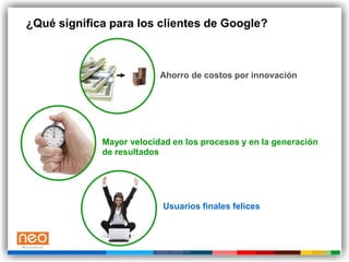 ¿Qué significa para los clientes de Google?



                           Ahorro de costos por innovación




             Mayor velocidad en los procesos y en la generación
             de resultados




                            Usuarios finales felices




                         Google Confidential
 