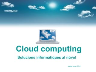 Cloud computing
Solucions informàtiques al núvol

                           Isabel Jódar 2012
 