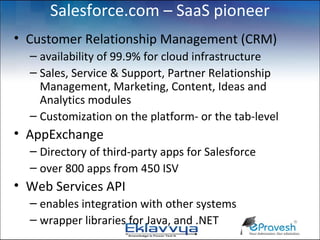 Salesforce.com – SaaS pioneer
• Customer Relationship Management (CRM)
  – availability of 99.9% for cloud infrastructure
  – Sales, Service & Support, Partner Relationship
    Management, Marketing, Content, Ideas and
    Analytics modules
  – Customization on the platform- or the tab-level
• AppExchange
  – Directory of third-party apps for Salesforce
  – over 800 apps from 450 ISV
• Web Services API
  – enables integration with other systems
  – wrapper libraries for Java, and .NET
 