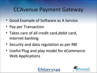 CCAvenue Payment Gateway
• Good Example of Software as A Service
• Pay per Transaction
• Takes care of all credit card,debit card,
  internet banking
• Security and data regulation as per RBI
• Useful Plug and play model for eCommerce
  Web Applications
 