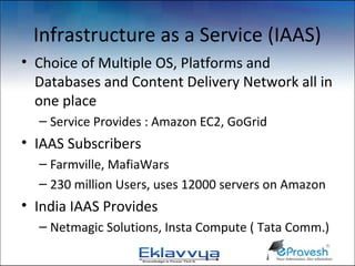 Infrastructure as a Service (IAAS)
• Choice of Multiple OS, Platforms and
  Databases and Content Delivery Network all in
  one place
  – Service Provides : Amazon EC2, GoGrid
• IAAS Subscribers
  – Farmville, MafiaWars
  – 230 million Users, uses 12000 servers on Amazon
• India IAAS Provides
  – Netmagic Solutions, Insta Compute ( Tata Comm.)
 