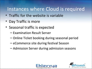 Instances where Cloud is required
• Traffic for the website is variable
• Day Traffic is more
• Seasonal traffic is expected
  – Examination Result Server
  – Online Ticket booking during seasonal period
  – eCommerce site during festival Season
  – Admission Server during admission seasons
 