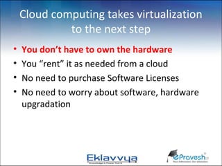 Cloud computing takes virtualization
             to the next step
•   You don’t have to own the hardware
•   You “rent” it as needed from a cloud
•   No need to purchase Software Licenses
•   No need to worry about software, hardware
    upgradation




                                                19
 