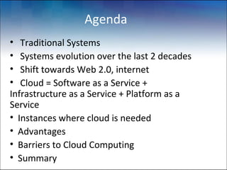 Agenda
• Traditional Systems
• Systems evolution over the last 2 decades
• Shift towards Web 2.0, internet
• Cloud = Software as a Service +
Infrastructure as a Service + Platform as a
Service
• Instances where cloud is needed
• Advantages
• Barriers to Cloud Computing
• Summary
 