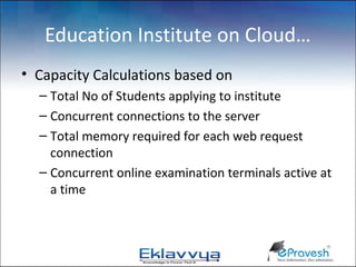 Education Institute on Cloud…
• Capacity Calculations based on
  – Total No of Students applying to institute
  – Concurrent connections to the server
  – Total memory required for each web request
    connection
  – Concurrent online examination terminals active at
    a time
 