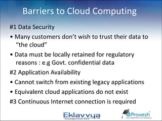 Barriers to Cloud Computing
#1 Data Security
• Many customers don’t wish to trust their data to
  “the cloud”
• Data must be locally retained for regulatory
  reasons : e.g Govt. confidential data
#2 Application Availability
• Cannot switch from existing legacy applications
• Equivalent cloud applications do not exist
#3 Continuous Internet connection is required
 