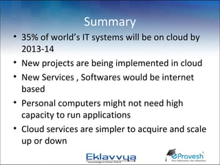 Summary
• 35% of world’s IT systems will be on cloud by
  2013-14
• New projects are being implemented in cloud
• New Services , Softwares would be internet
  based
• Personal computers might not need high
  capacity to run applications
• Cloud services are simpler to acquire and scale
  up or down
 