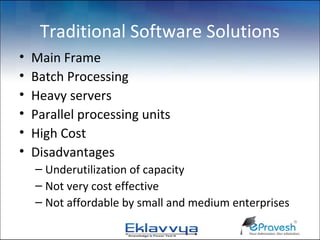 Traditional Software Solutions
•   Main Frame
•   Batch Processing
•   Heavy servers
•   Parallel processing units
•   High Cost
•   Disadvantages
    – Underutilization of capacity
    – Not very cost effective
    – Not affordable by small and medium enterprises
 