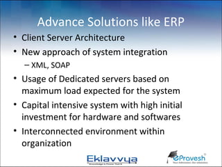 Advance Solutions like ERP
• Client Server Architecture
• New approach of system integration
  – XML, SOAP
• Usage of Dedicated servers based on
  maximum load expected for the system
• Capital intensive system with high initial
  investment for hardware and softwares
• Interconnected environment within
  organization
 