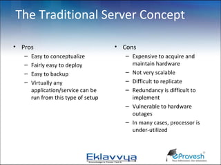 The Traditional Server Concept

• Pros                               • Cons
   –   Easy to conceptualize            – Expensive to acquire and
   –   Fairly easy to deploy              maintain hardware
   –   Easy to backup                   – Not very scalable
   –   Virtually any                    – Difficult to replicate
       application/service can be       – Redundancy is difficult to
       run from this type of setup        implement
                                        – Vulnerable to hardware
                                          outages
                                        – In many cases, processor is
                                          under-utilized
 