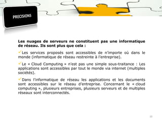 Les nuages de serveurs ne constituent pas une informatique
de réseau. Ils sont plus que cela :

Les

services proposés sont accessibles de n’importe où dans le
monde (informatique de réseau restreinte à l’entreprise).

Le

« Cloud Computing » n’est pas une simple sous-traitance : Les
applications sont accessibles par tout le monde via internet (multiples
sociétés).

Dans

l’informatique de réseau les applications et les documents
sont accessibles sur le réseau d’entreprise. Concernant le « cloud
computing », plusieurs entreprises, plusieurs serveurs et de multiples
réseaux sont interconnectés.

10

 