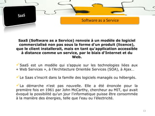 SaaS (Software as a Service) renvoie à un modèle de logiciel
commercialisé non pas sous la forme d'un produit (licence),
que le client installerait, mais en tant qu'application accessible
à distance comme un service, par le biais d'Internet et du
Web.

SaaS

est un modèle qui s’appuie sur les technologies liées aux
« Web Services », à l’Architecture Orientée Services (SOA), à Ajax…

Le Saas s’inscrit dans la famille des logiciels managés ou hébergés.
La

démarche n'est pas nouvelle. Elle a été énoncée pour la
première fois en 1961 par John McCarthy, chercheur au MIT, qui avait
évoqué la possibilité qu'un jour l'informatique puisse être consommée
à la manière des énergies, telle que l'eau ou l'électricité.

13

 