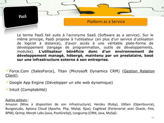 Le terme PaaS fait suite à l'acronyme SaaS (Software as a service). Sur le
même principe, PaaS propose à l'utilisateur (en plus d'un service d'utilisation
de logiciel à distance), d'avoir accès à une véritable plate-forme de
développement (langage de programmation, outils de développements,
modules). L'utilisateur bénéficie donc d'un environnement de
développement managé, hébergé, maintenu par un prestataire, basé
sur une infrastructure externe à son entreprise.

Force.Com
Client).

(SalesForce), Titan (Microsoft Dynamics CRM) (Gestion Relation

Google App Engine (Développer un site web dynamique)
Intuit (Comptabilité)
Autres acteurs :
Amazon (Mise à disposition de son infrastructure), Heroku (Ruby), 10Gen (OpenSource),
BungeeLabs, Aptana Cloud (Apache, Php, MySql, Ajax), CogHead (Partenariat avec Oracle, Flex,
BPM), Qrimp, Morph Labs (Java, PostGreSql), Longiump (CRM, Java, MySql).
16

 
