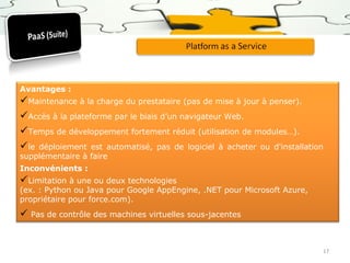 Avantages :

Maintenance à la charge du prestataire (pas de mise à jour à penser).
Accès à la plateforme par le biais d’un navigateur Web.
Temps de développement fortement réduit (utilisation de modules…).
le déploiement est automatisé, pas de logiciel à acheter ou d'installation
supplémentaire à faire
Inconvénients :

Limitation à une ou deux technologies

(ex. : Python ou Java pour Google AppEngine, .NET pour Microsoft Azure,
propriétaire pour force.com).

 Pas de contrôle des machines virtuelles sous-jacentes

17

 
