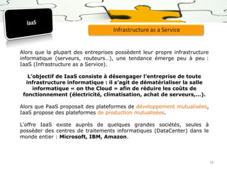 Alors que la plupart des entreprises possèdent leur propre infrastructure
informatique (serveurs, routeurs…), une tendance émerge peu à peu :
IaaS (Infrastructure as a Service).
L’objectif de IaaS consiste à désengager l’entreprise de toute
infrastructure informatique : il s’agit de dématérialiser la salle
informatique « on the Cloud » afin de réduire les coûts de
fonctionnement (électricité, climatisation, achat de serveurs,…).
Alors que PaaS proposait des plateformes de développement mutualisées,
IaaS propose des plateformes de production mutualisées.
L’offre IaaS existe auprès de quelques grandes sociétés, seules à
posséder des centres de traitements informatiques (DataCenter) dans le
monde entier : Microsoft, IBM, Amazon.

18

 