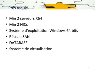 Prés requis
•
•
•
•
•
•

Min 2 serveurs X64
Min 2 NICs
Système d’exploitation Windows 64 bits
Réseau SAN
DATABASE
Système de virtualisation

33

 