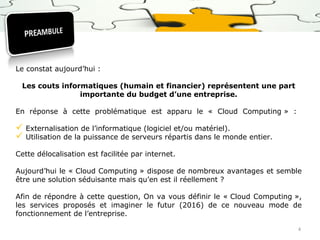 Le constat aujourd’hui :
Les couts informatiques (humain et financier) représentent une part
importante du budget d’une entreprise.
En réponse à cette problématique est apparu le « Cloud Computing » :

 Externalisation de l’informatique (logiciel et/ou matériel).
 Utilisation de la puissance de serveurs répartis dans le monde entier.
Cette délocalisation est facilitée par internet.
Aujourd’hui le « Cloud Computing » dispose de nombreux avantages et semble
être une solution séduisante mais qu’en est il réellement ?
Afin de répondre à cette question, On va vous définir le « Cloud Computing »,
les services proposés et imaginer le futur (2016) de ce nouveau mode de
fonctionnement de l’entreprise.
4

 