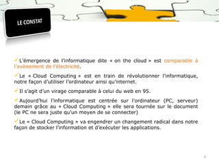 L’émergence

de l’informatique dite « on the cloud » est comparable à
l’avènement de l’électricité.

Le

« Cloud Computing » est en train de révolutionner l’informatique,
notre façon d’utiliser l’ordinateur ainsi qu’internet.

Il s’agit d’un virage comparable à celui du web en 95.
Aujourd’hui l’informatique est centrée sur l’ordinateur

(PC, serveur)
demain grâce au « Cloud Computing » elle sera tournée sur le document
(le PC ne sera juste qu’un moyen de se connecter)

Le « Cloud Computing » va engendrer un changement radical dans notre
façon de stocker l’information et d’exécuter les applications.

6

 