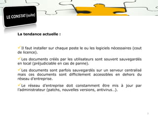 La tendance actuelle :

Il faut installer sur chaque poste le ou les logiciels nécessaires (cout
de licence).

Les

documents créés par les utilisateurs sont souvent sauvegardés
en local (préjudiciable en cas de panne).

Les

documents sont parfois sauvegardés sur un serveur centralisé
mais ces documents sont difficilement accessibles en dehors du
réseau d’entreprise.

Le

réseau d’entreprise doit constamment être mis à jour par
l’administrateur (patchs, nouvelles versions, antivirus…).

7

 