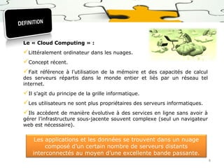 Le « Cloud Computing » :

Littéralement ordinateur dans les nuages.
Concept récent.
Fait

référence à l’utilisation de la mémoire et des capacités de calcul
des serveurs répartis dans le monde entier et liés par un réseau tel
internet.

Il s’agit du principe de la grille informatique.
Les utilisateurs ne sont plus propriétaires des serveurs informatiques.
Ils accèdent de manière évolutive à des services en ligne sans avoir à

gérer l’infrastructure sous-jacente souvent complexe (seul un navigateur
web est nécessaire).

Les applications et les données se trouvent dans un nuage
composé d’un certain nombre de serveurs distants
interconnectés au moyen d’une excellente bande passante.
8

 