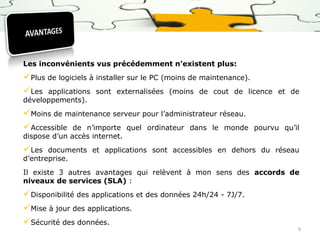 Les inconvénients vus précédemment n’existent plus:

Plus de logiciels à installer sur le PC (moins de maintenance).
Les applications sont externalisées (moins de cout de licence
développements).

Moins de maintenance serveur pour l’administrateur réseau.
Accessible de n’importe quel ordinateur dans le monde
dispose d’un accès internet.

et de

pourvu qu’il

Les

documents et applications sont accessibles en dehors du réseau
d’entreprise.
Il existe 3 autres avantages qui relèvent à mon sens des accords de
niveaux de services (SLA) :

Disponibilité des applications et des données 24h/24 - 7J/7.
Mise à jour des applications.
Sécurité des données.

9

 