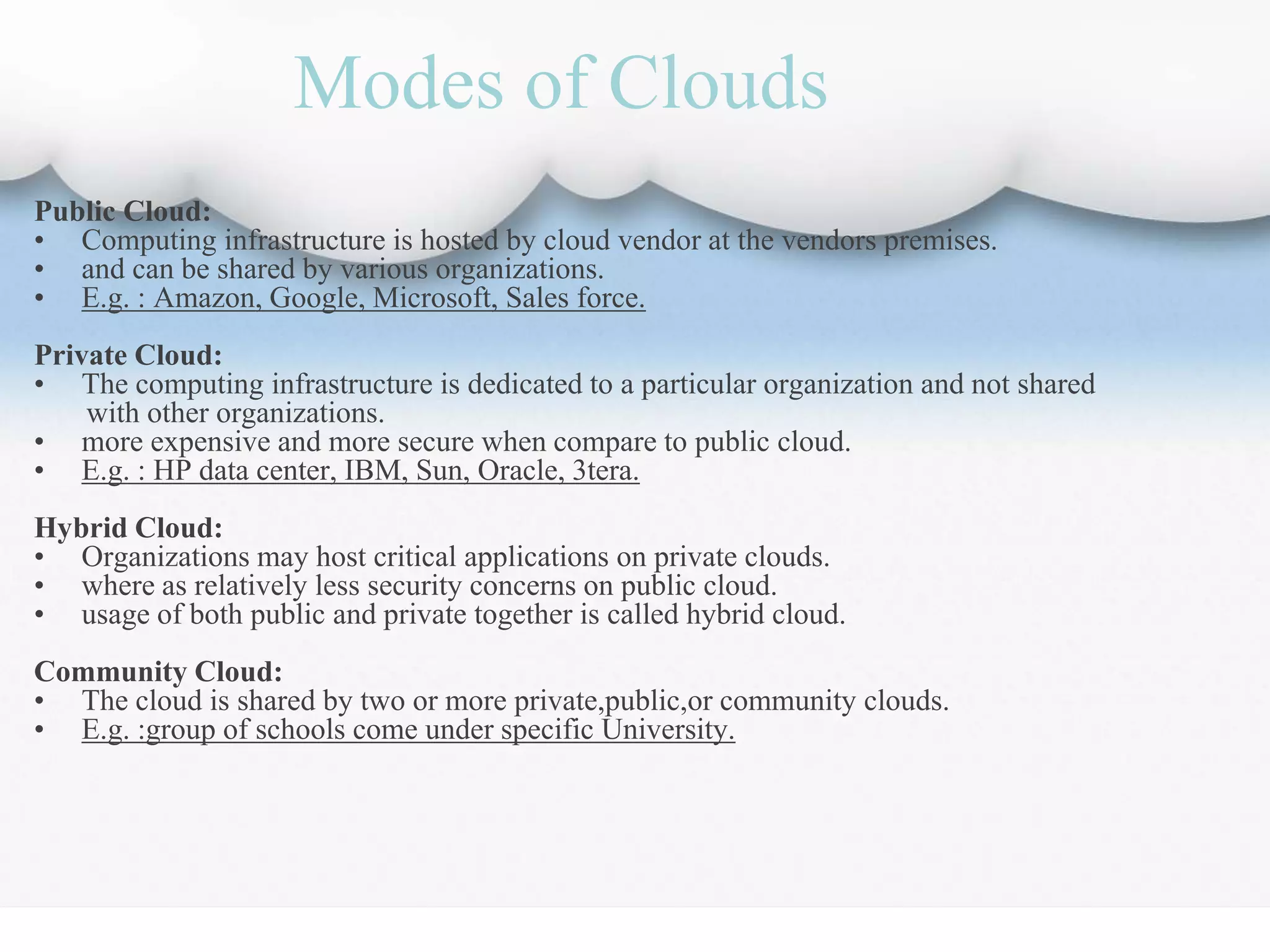 Modes of Clouds
Public Cloud:
• Computing infrastructure is hosted by cloud vendor at the vendors premises.
• and can be shared by various organizations.
• E.g. : Amazon, Google, Microsoft, Sales force.
Private Cloud:
• The computing infrastructure is dedicated to a particular organization and not shared
with other organizations.
• more expensive and more secure when compare to public cloud.
• E.g. : HP data center, IBM, Sun, Oracle, 3tera.
Hybrid Cloud:
• Organizations may host critical applications on private clouds.
• where as relatively less security concerns on public cloud.
• usage of both public and private together is called hybrid cloud.
Community Cloud:
• The cloud is shared by two or more private,public,or community clouds.
• E.g. :group of schools come under specific University.
 