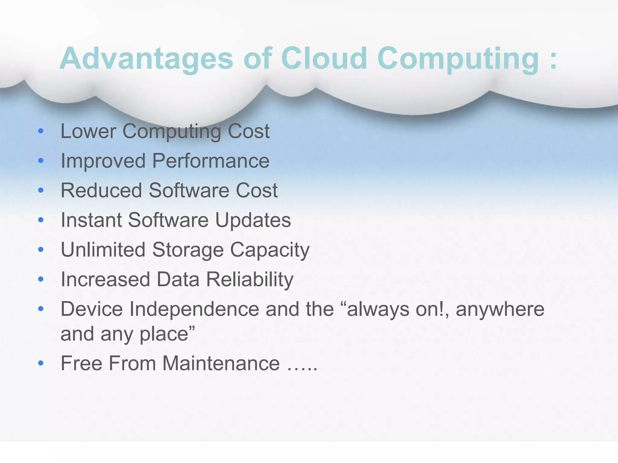 Advantages of Cloud Computing :
• Lower Computing Cost
• Improved Performance
• Reduced Software Cost
• Instant Software Updates
• Unlimited Storage Capacity
• Increased Data Reliability
• Device Independence and the “always on!, anywhere
and any place”
• Free From Maintenance …..
 