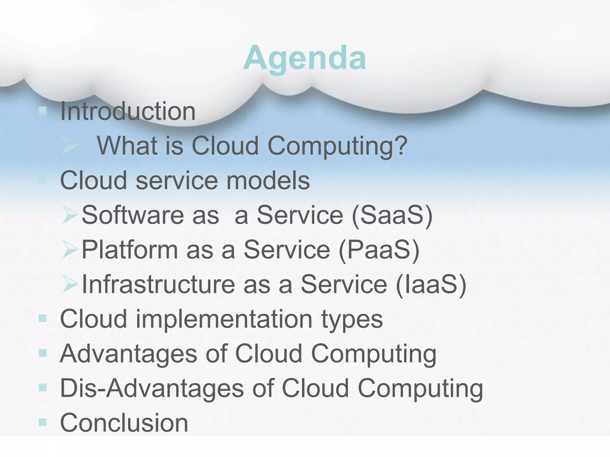 Agenda
 Introduction
 What is Cloud Computing?
 Cloud service models
Software as a Service (SaaS)
Platform as a Service (PaaS)
Infrastructure as a Service (IaaS)
 Cloud implementation types
 Advantages of Cloud Computing
 Dis-Advantages of Cloud Computing
 Conclusion
 