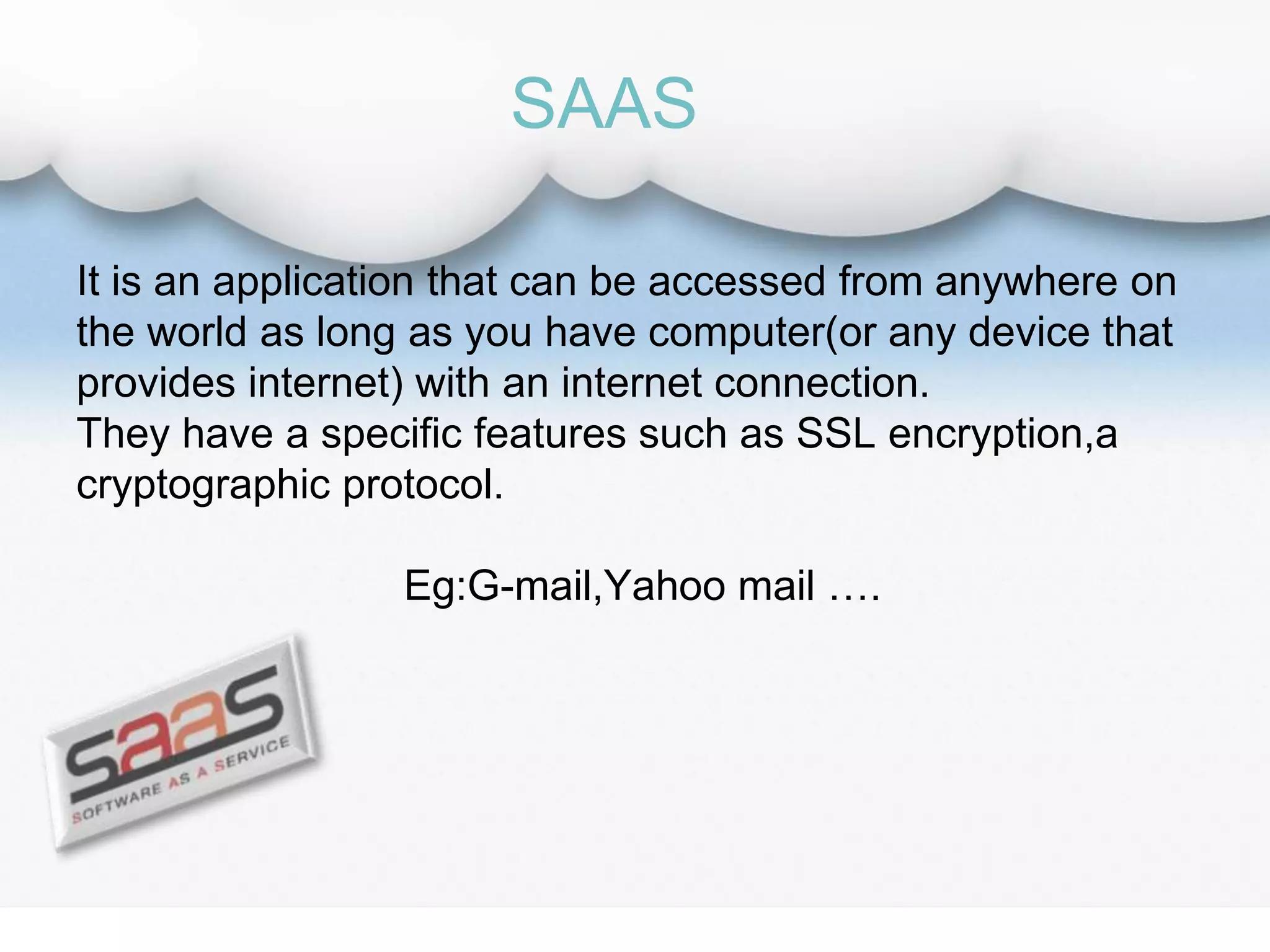 It is an application that can be accessed from anywhere on
the world as long as you have computer(or any device that
provides internet) with an internet connection.
They have a specific features such as SSL encryption,a
cryptographic protocol.
Eg:G-mail,Yahoo mail ….
SAAS
 