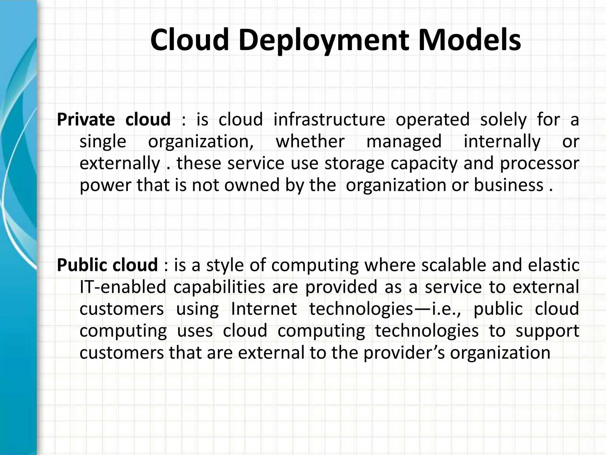 Private cloud : is cloud infrastructure operated solely for a
single organization, whether managed internally or
externally . these service use storage capacity and processor
power that is not owned by the organization or business .
Public cloud : is a style of computing where scalable and elastic
IT-enabled capabilities are provided as a service to external
customers using Internet technologies—i.e., public cloud
computing uses cloud computing technologies to support
customers that are external to the provider’s organization
Cloud Deployment Models
 