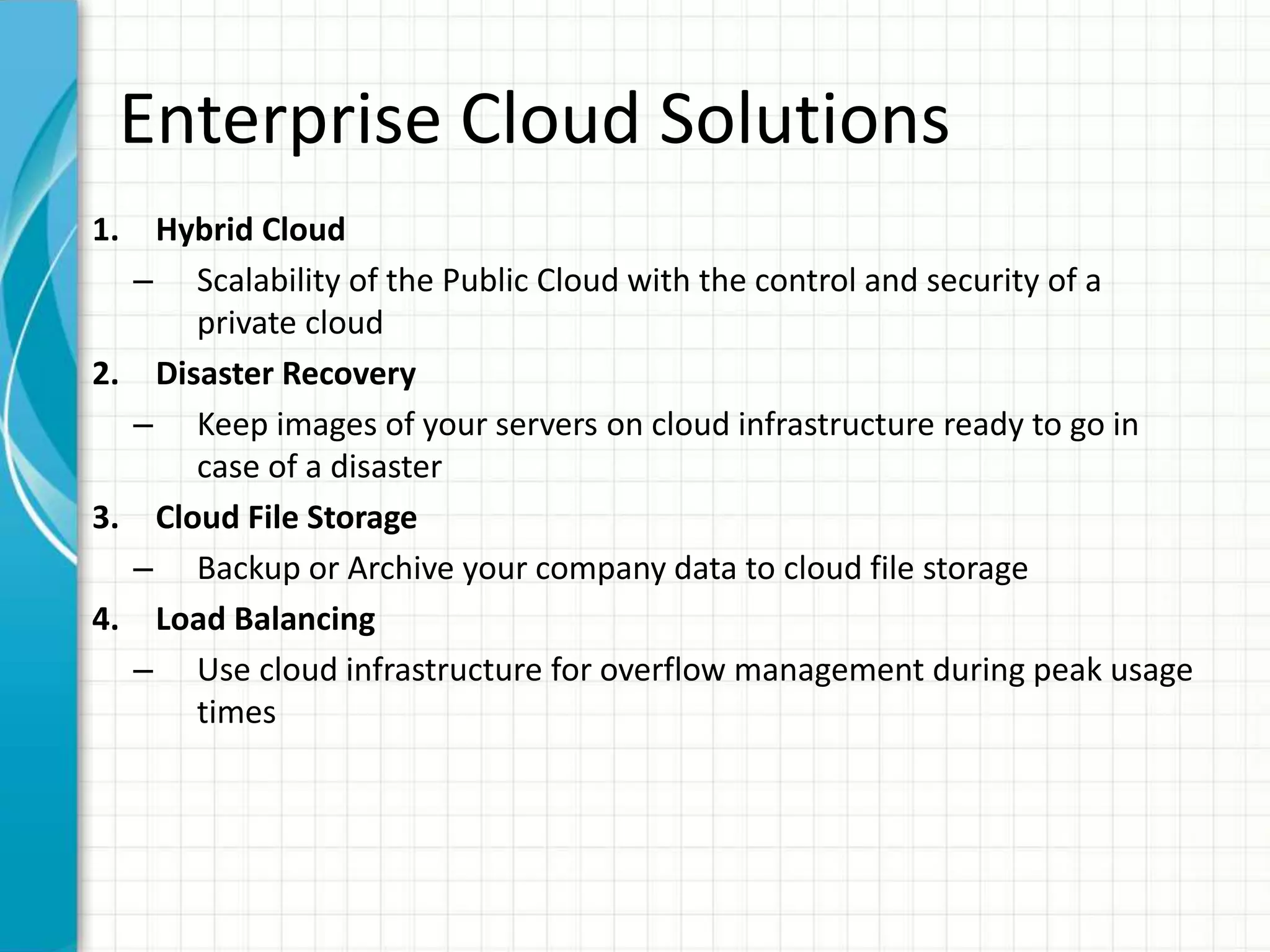 Enterprise Cloud Solutions
1. Hybrid Cloud
– Scalability of the Public Cloud with the control and security of a
private cloud
2. Disaster Recovery
– Keep images of your servers on cloud infrastructure ready to go in
case of a disaster
3. Cloud File Storage
– Backup or Archive your company data to cloud file storage
4. Load Balancing
– Use cloud infrastructure for overflow management during peak usage
times
 