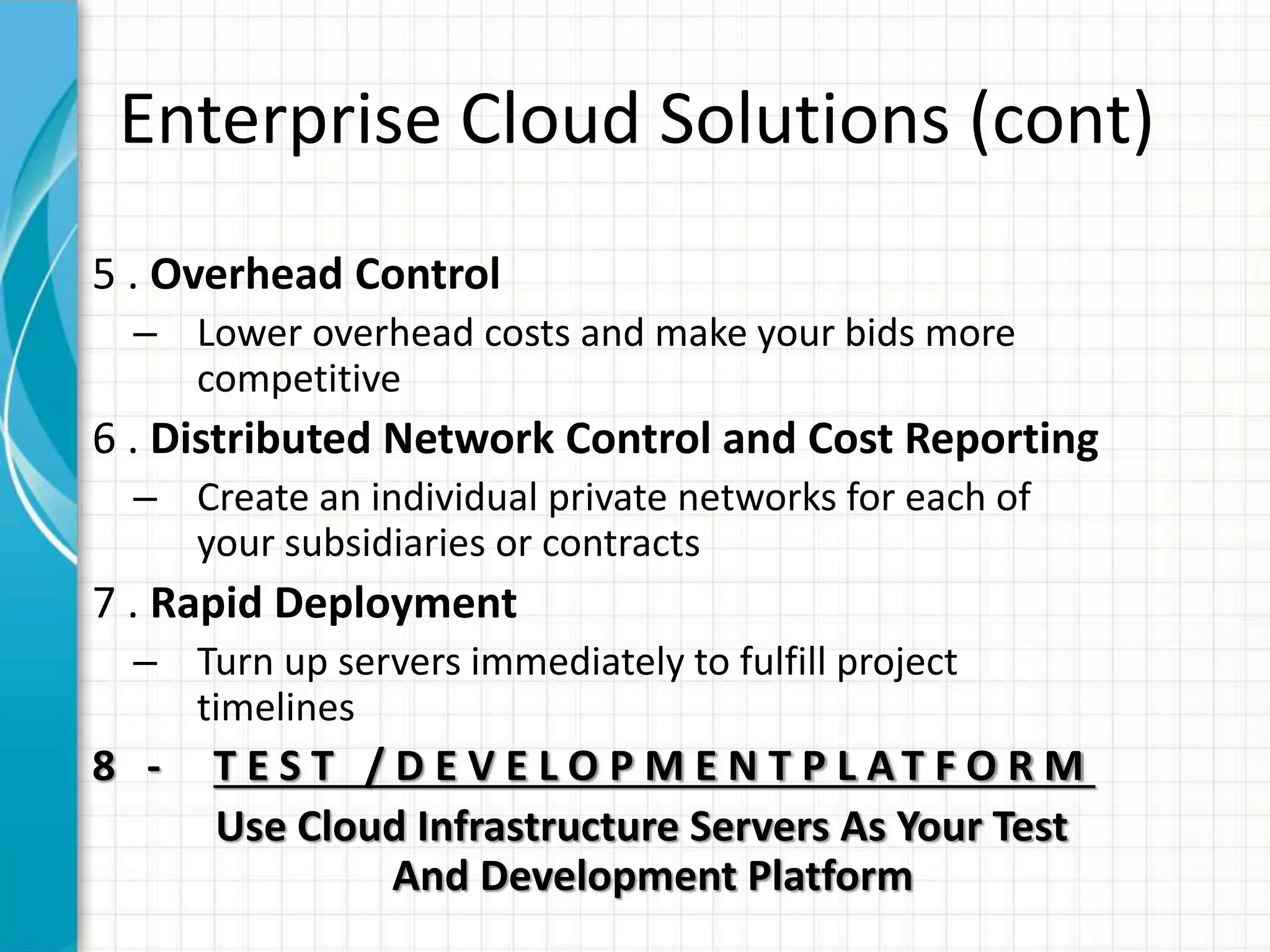 Enterprise Cloud Solutions (cont)
5 . Overhead Control
– Lower overhead costs and make your bids more
competitive
6 . Distributed Network Control and Cost Reporting
– Create an individual private networks for each of
your subsidiaries or contracts
7 . Rapid Deployment
– Turn up servers immediately to fulfill project
timelines
8 - T E S T / D E V E L O P M E N T P L AT F O R M
Use Cloud Infrastructure Servers As Your Test
And Development Platform
 
